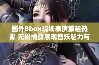 国外Bbox现场表演掀起热潮 无畏挑战展现音乐魅力与创造力