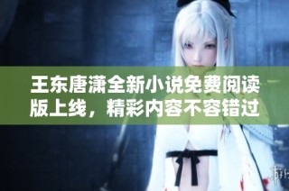 王东唐潇全新小说免费阅读版上线，精彩内容不容错过