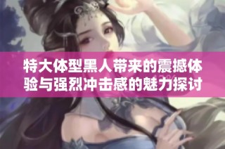 特大体型黑人带来的震撼体验与强烈冲击感的魅力探讨