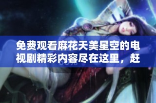 免费观看麻花天美星空的电视剧精彩内容尽在这里，赶快来了解一下吧！