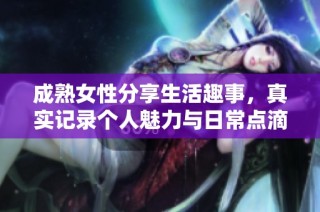 成熟女性分享生活趣事，真实记录个人魅力与日常点滴视频