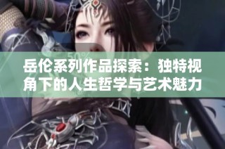 岳伦系列作品探索：独特视角下的人生哲学与艺术魅力分析