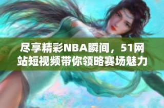 尽享精彩NBA瞬间，51网站短视频带你领略赛场魅力与激情