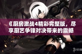 《厨房激战4精彩完整版，尽享厨艺争锋对决带来的震撼体验》