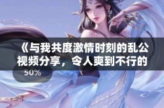 《与我共度激情时刻的乱公视频分享，令人爽到不行的体验》