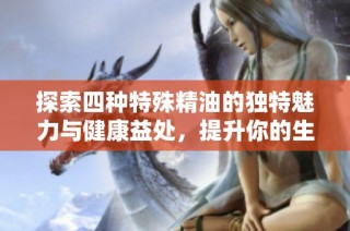 探索四种特殊精油的独特魅力与健康益处，提升你的生活品质
