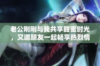 老公刚刚与我共享甜蜜时光，又邀朋友一起畅享热烈情感