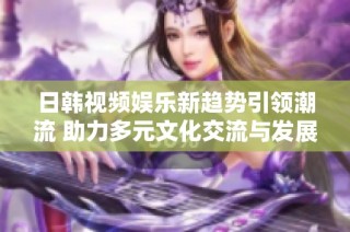 日韩视频娱乐新趋势引领潮流 助力多元文化交流与发展