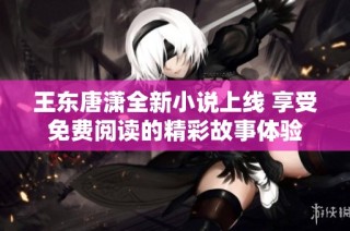 王东唐潇全新小说上线 享受免费阅读的精彩故事体验