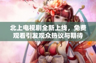 北上电视剧全新上线，免费观看引发观众热议与期待