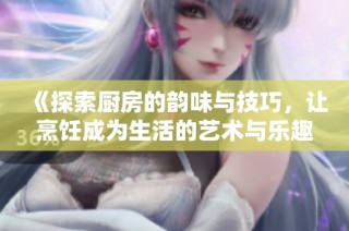 《探索厨房的韵味与技巧，让烹饪成为生活的艺术与乐趣》