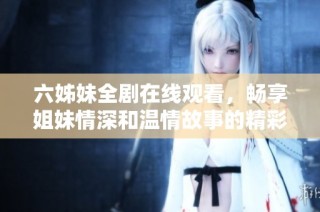 六姊妹全剧在线观看，畅享姐妹情深和温情故事的精彩瞬间