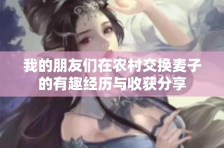 我的朋友们在农村交换麦子的有趣经历与收获分享