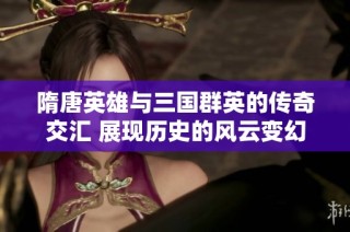 隋唐英雄与三国群英的传奇交汇 展现历史的风云变幻