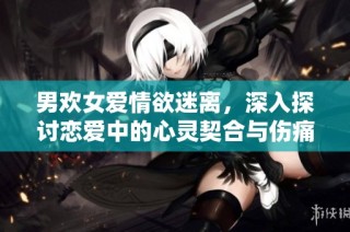 男欢女爱情欲迷离，深入探讨恋爱中的心灵契合与伤痛