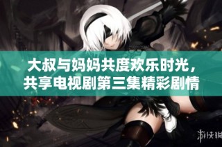 大叔与妈妈共度欢乐时光，共享电视剧第三集精彩剧情回顾