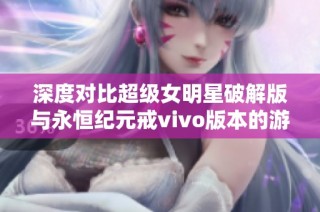 深度对比超级女明星破解版与永恒纪元戒vivo版本的游戏特色与体验