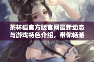 茶杯狐官方版官网最新动态与游戏特色介绍，带你畅游甜美冒险世界