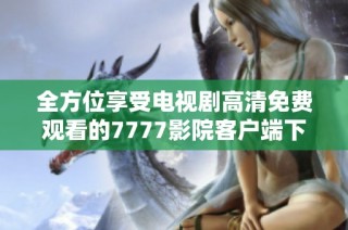 全方位享受电视剧高清免费观看的7777影院客户端下载指南