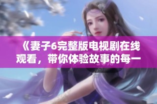 《妻子6完整版电视剧在线观看，带你体验故事的每一个细节》