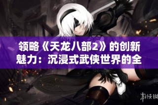 领略《天龙八部2》的创新魅力：沉浸式武侠世界的全新体验