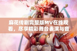 麻花传剧完整版MV在线观看，尽享精彩舞台表演与音乐魅力