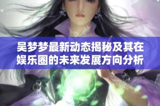 吴梦梦最新动态揭秘及其在娱乐圈的未来发展方向分析
