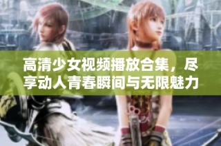 高清少女视频播放合集，尽享动人青春瞬间与无限魅力