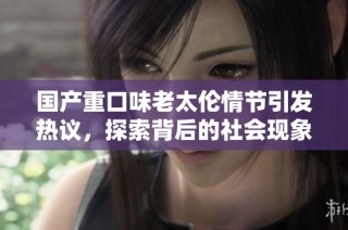 国产重口味老太伦情节引发热议，探索背后的社会现象与文化思考