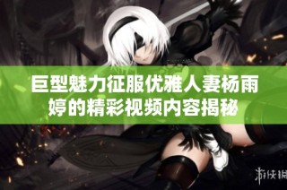 巨型魅力征服优雅人妻杨雨婷的精彩视频内容揭秘