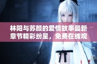 林阳与苏颜的爱情故事最新章节精彩纷呈，免费在线观看阅读指南