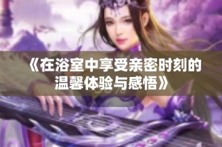 《在浴室中享受亲密时刻的温馨体验与感悟》