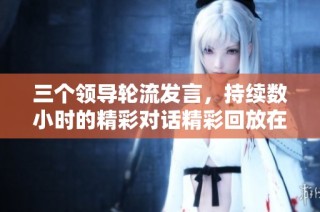 三个领导轮流发言，持续数小时的精彩对话精彩回放在线观看