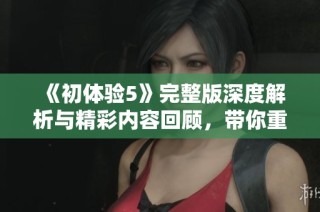 《初体验5》完整版深度解析与精彩内容回顾，带你重温那些感动瞬间