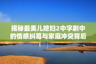 揭秘最美儿媳妇2中字剧中的情感纠葛与家庭冲突背后的故事
