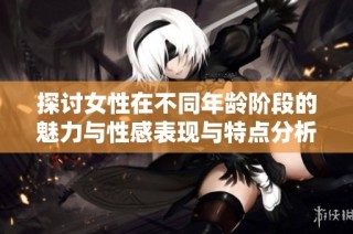 探讨女性在不同年龄阶段的魅力与性感表现与特点分析