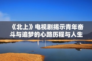 《北上》电视剧揭示青年奋斗与追梦的心路历程与人生转折点