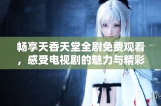 畅享天香天堂全剧免费观看，感受电视剧的魅力与精彩剧情