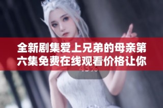 全新剧集爱上兄弟的母亲第六集免费在线观看价格让你惊喜不断
