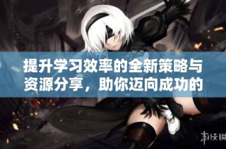 提升学习效率的全新策略与资源分享，助你迈向成功的学习之路