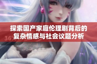 探索国产家庭伦理剧背后的复杂情感与社会议题分析