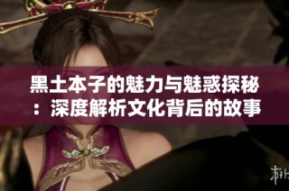 黑土本子的魅力与魅惑探秘：深度解析文化背后的故事与情感