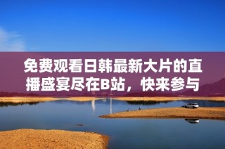 免费观看日韩最新大片的直播盛宴尽在B站，快来参与吧！