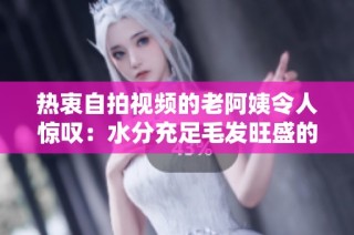 热衷自拍视频的老阿姨令人惊叹：水分充足毛发旺盛的全新体验