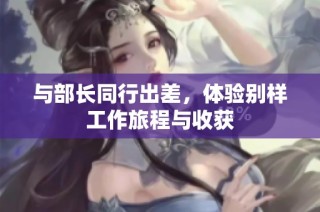 与部长同行出差，体验别样工作旅程与收获