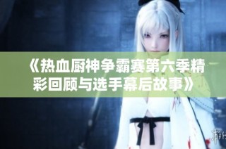 《热血厨神争霸赛第六季精彩回顾与选手幕后故事》