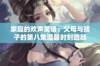 家庭的欢声笑语：父母与孩子的第八集温馨时刻回顾