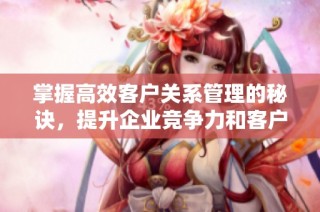 掌握高效客户关系管理的秘诀，提升企业竞争力和客户满意度