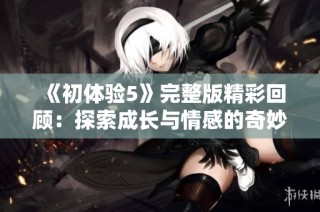 《初体验5》完整版精彩回顾：探索成长与情感的奇妙旅程