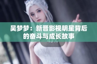 吴梦梦：新晋影视明星背后的奋斗与成长故事